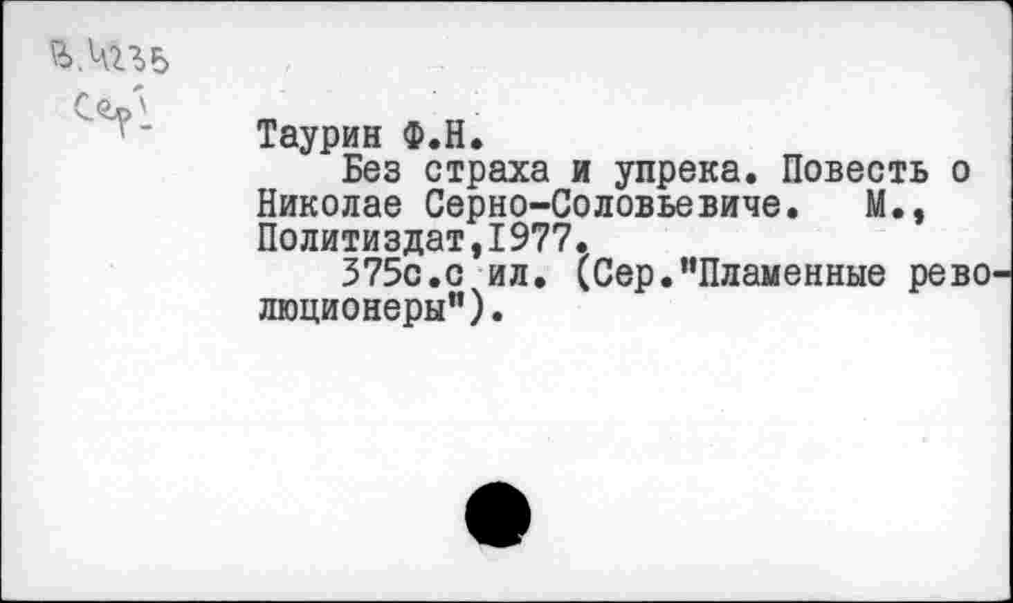 ﻿
Таурин Ф.Н.
Без страха и упрека. Повесть о Николае Серно-Соловьевиче. М., Политиздат,1977.
375с.с ил. (Сер.“Пламенные рево люционеры").